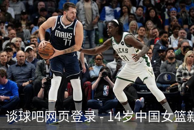 谈球吧网页登录 - 14岁中国女篮新星身高2米20引发热议，未来可期