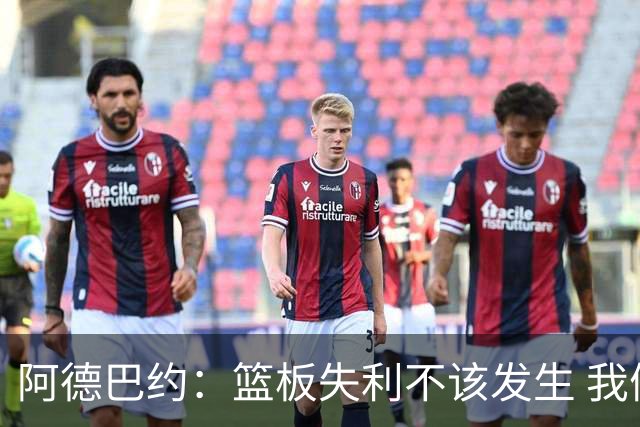 阿德巴约：篮板失利不该发生 我们的高度优势需转化为表现